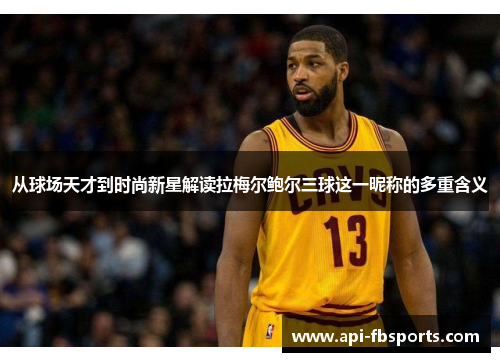 从球场天才到时尚新星解读拉梅尔鲍尔三球这一昵称的多重含义 从球场天才到时尚新星解读拉梅尔鲍尔三球这一昵称的多重含义