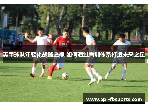 英甲球队年轻化战略透视 如何通过青训体系打造未来之星
